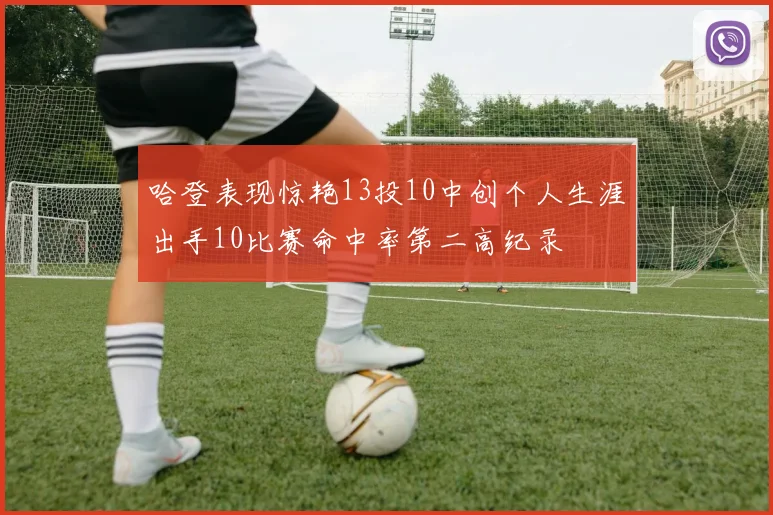 哈登表现惊艳13投10中创个人生涯出手10比赛命中率第二高纪录