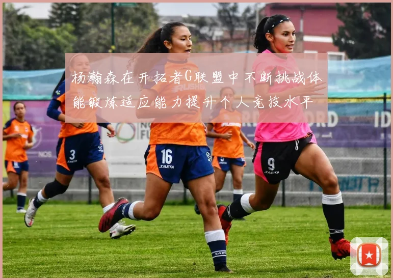 杨瀚森在开拓者G联盟中不断挑战体能锻炼适应能力提升个人竞技水平