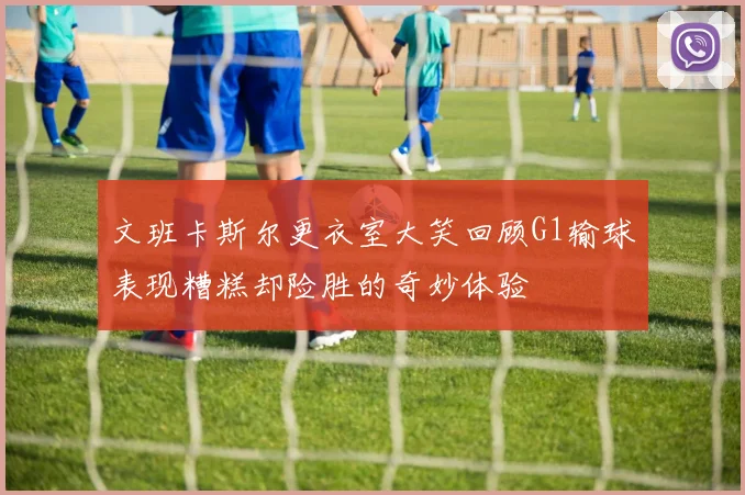 文班卡斯尔更衣室大笑回顾G1输球表现糟糕却险胜的奇妙体验