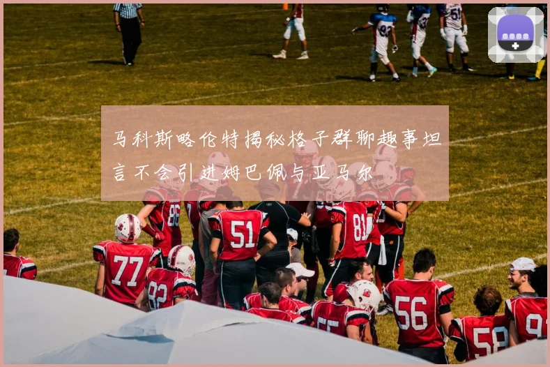 马科斯略伦特揭秘格子群聊趣事坦言不会引进姆巴佩与亚马尔