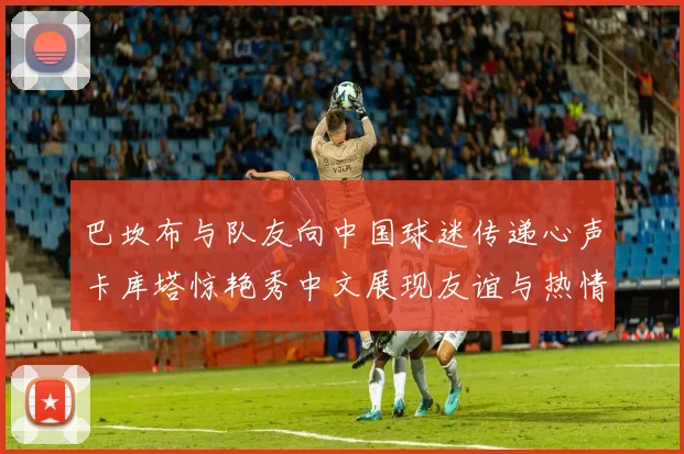 巴坎布与队友向中国球迷传递心声卡库塔惊艳秀中文展现友谊与热情