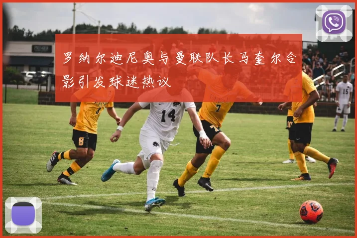 罗纳尔迪尼奥与曼联队长马奎尔合影引发球迷热议