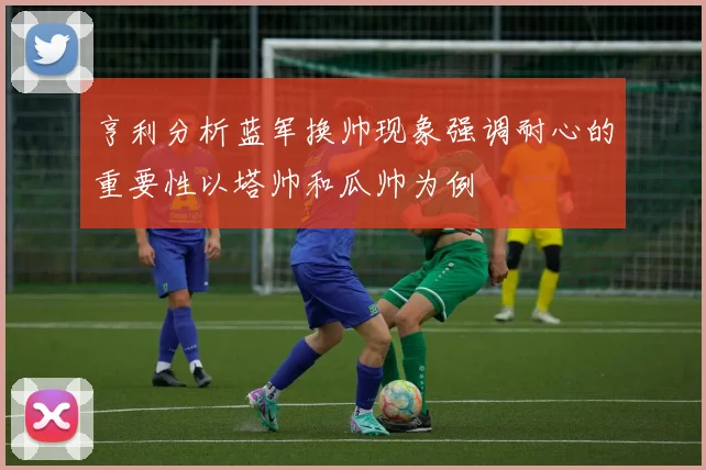 亨利分析蓝军换帅现象强调耐心的重要性以塔帅和瓜帅为例