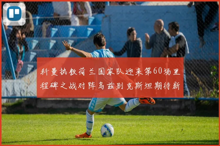 科曼执教荷兰国家队迎来第60场里程碑之战对阵乌兹别克斯坦期待新突破