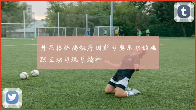 丹尼格林揭秘詹姆斯与奥尼尔的幽默互动与玩乐精神