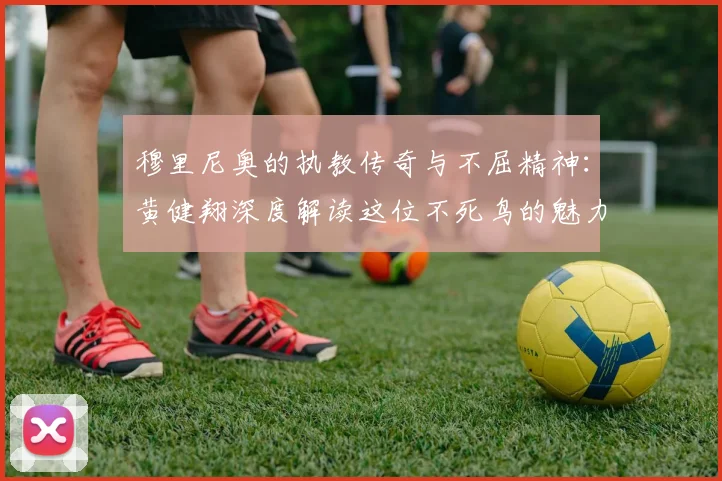穆里尼奥的执教传奇与不屈精神：黄健翔深度解读这位不死鸟的魅力