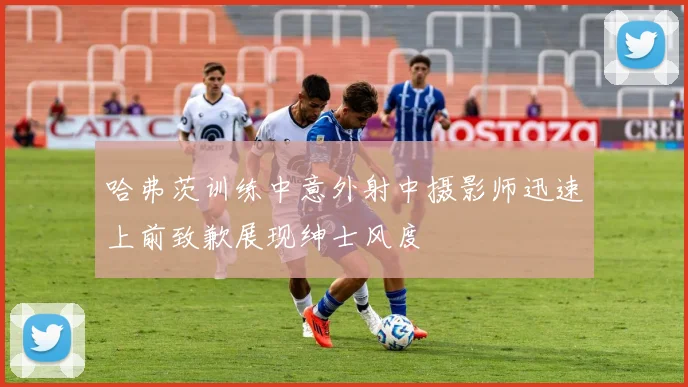 哈弗茨训练中意外射中摄影师迅速上前致歉展现绅士风度