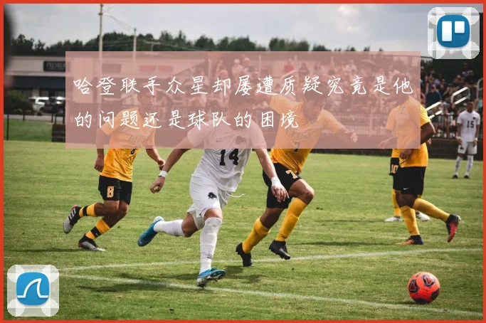 哈登联手众星却屡遭质疑究竟是他的问题还是球队的困境