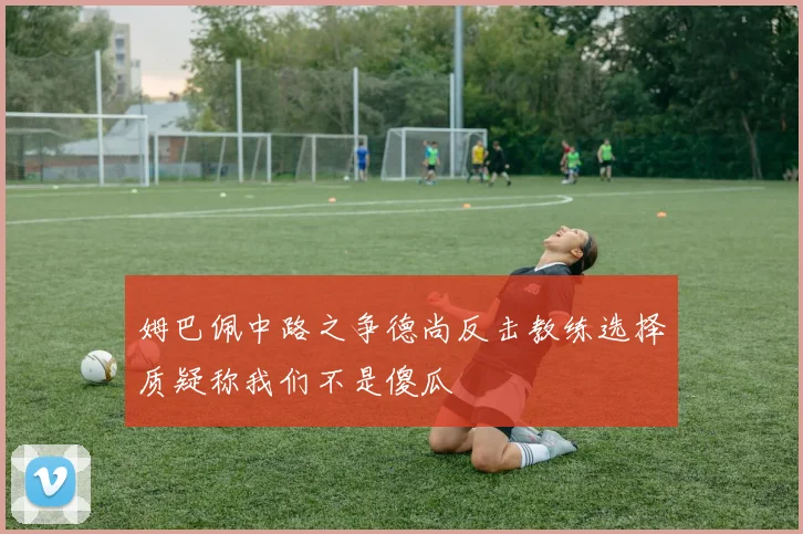 姆巴佩中路之争德尚反击教练选择质疑称我们不是傻瓜