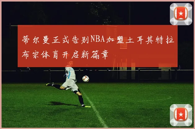 蒂尔曼正式告别NBA加盟土耳其特拉布宗体育开启新篇章