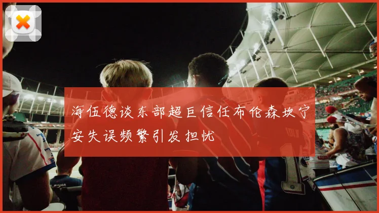 海伍德谈东部超巨信任布伦森坎宁安失误频繁引发担忧