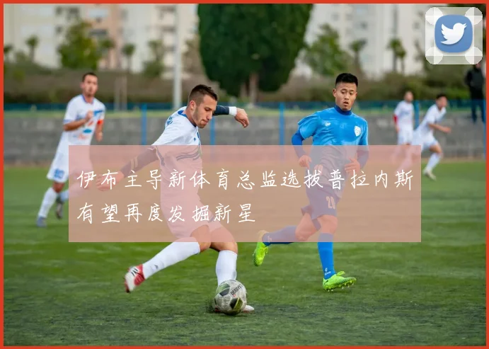 伊布主导新体育总监选拔普拉内斯有望再度发掘新星