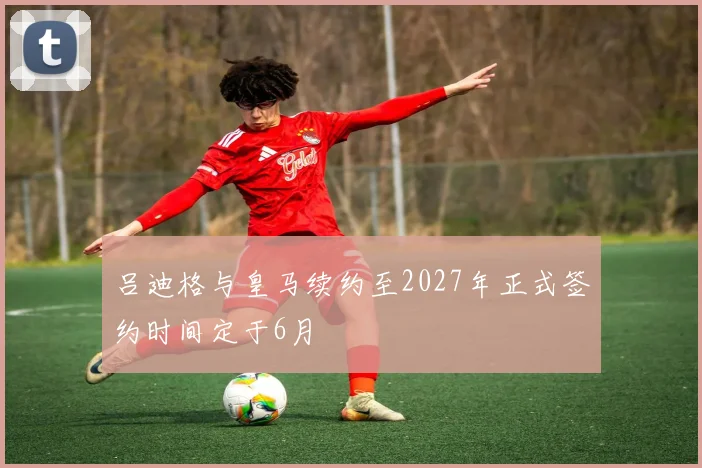 吕迪格与皇马续约至2027年正式签约时间定于6月