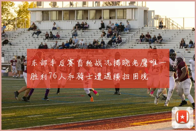 东部季后赛首轮战况揭晓老鹰唯一胜利76人和骑士遭遇横扫困境