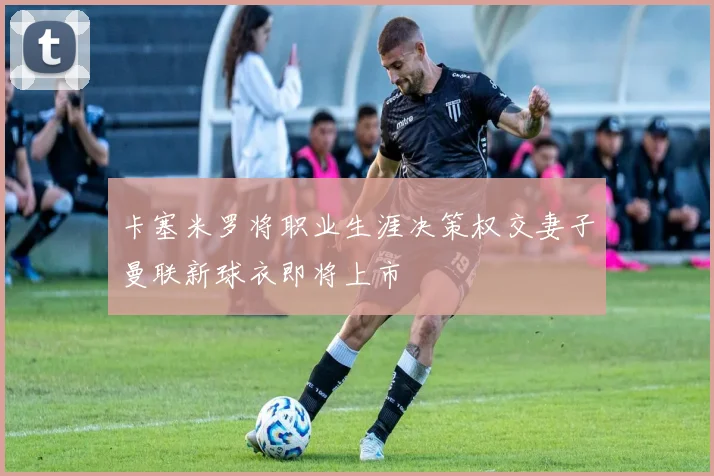 卡塞米罗将职业生涯决策权交妻子曼联新球衣即将上市