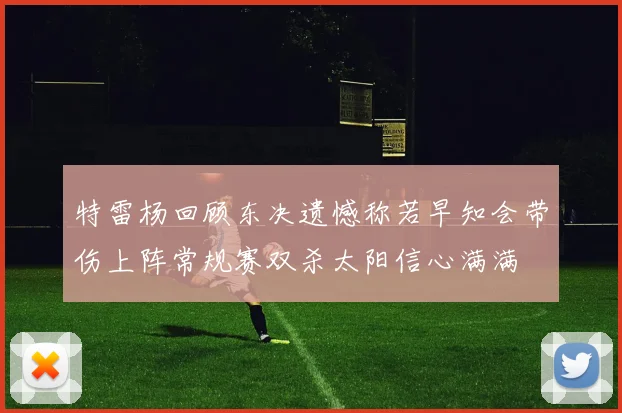 特雷杨回顾东决遗憾称若早知会带伤上阵常规赛双杀太阳信心满满