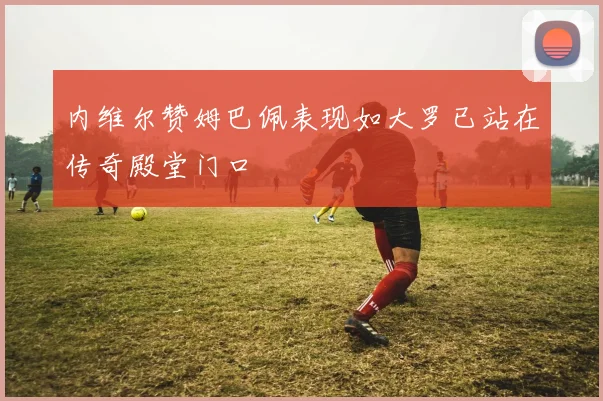 内维尔赞姆巴佩表现如大罗已站在传奇殿堂门口