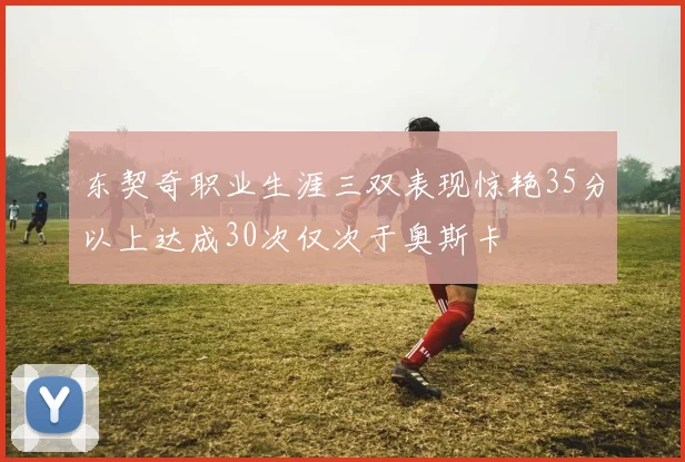 东契奇职业生涯三双表现惊艳35分以上达成30次仅次于奥斯卡