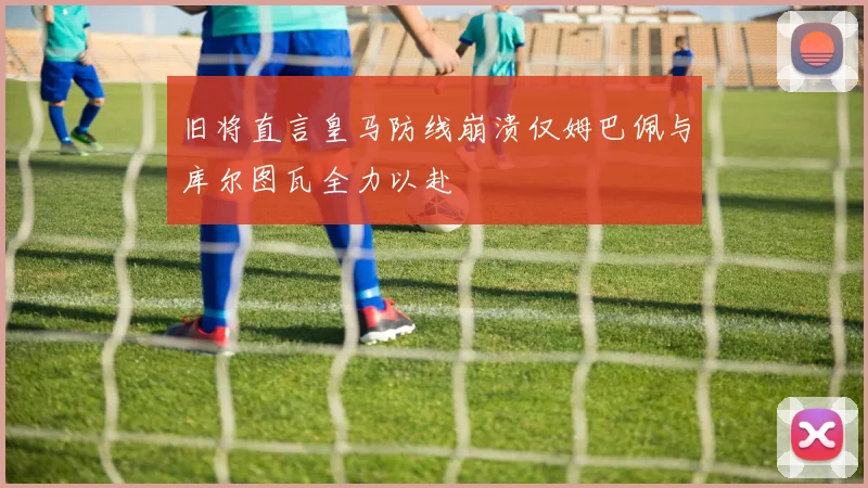 旧将直言皇马防线崩溃仅姆巴佩与库尔图瓦全力以赴