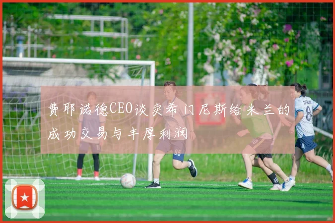 费耶诺德CEO谈卖希门尼斯给米兰的成功交易与丰厚利润