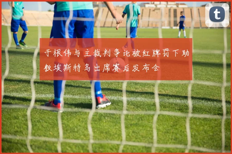 于根伟与主裁判争论被红牌罚下助教埃斯特乌出席赛后发布会