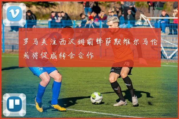 罗马关注西汉姆前锋萨默维尔马伦或将促成转会合作