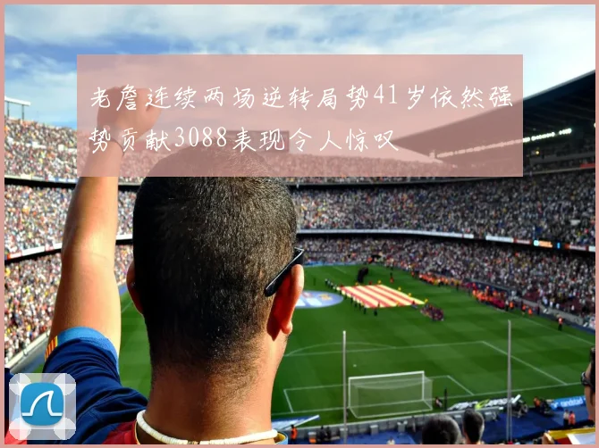 老詹连续两场逆转局势41岁依然强势贡献3088表现令人惊叹