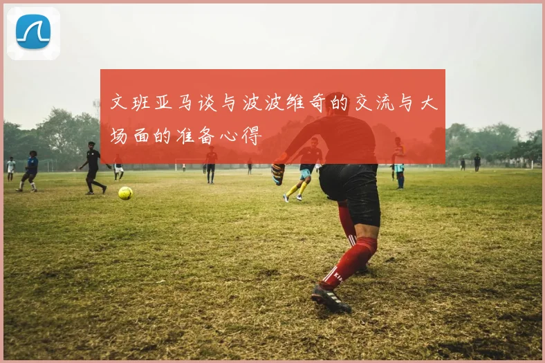 文班亚马谈与波波维奇的交流与大场面的准备心得