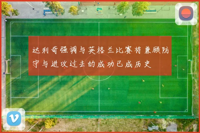 达利奇强调与英格兰比赛将兼顾防守与进攻过去的成功已成历史